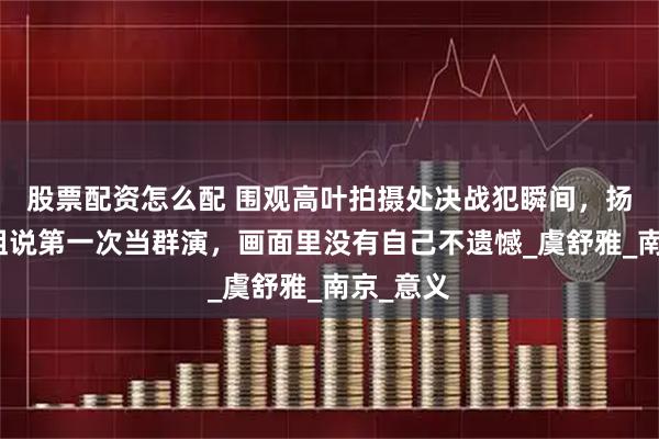 股票配资怎么配 围观高叶拍摄处决战犯瞬间，扬州小姐姐说第一次当群演，画面里没有自己不遗憾_虞舒雅_南京_意义