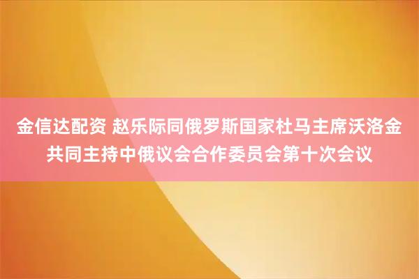 金信达配资 赵乐际同俄罗斯国家杜马主席沃洛金共同主持中俄议会合作委员会第十次会议