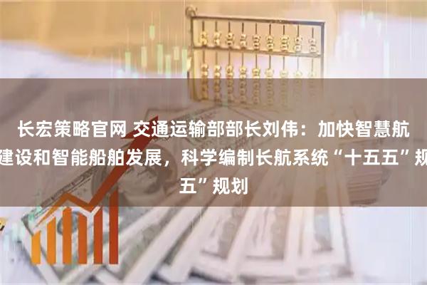 长宏策略官网 交通运输部部长刘伟：加快智慧航道建设和智能船舶发展，科学编制长航系统“十五五”规划