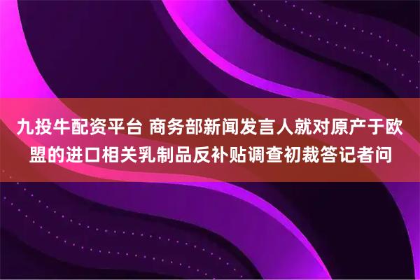 九投牛配资平台 商务部新闻发言人就对原产于欧盟的进口相关乳制品反补贴调查初裁答记者问
