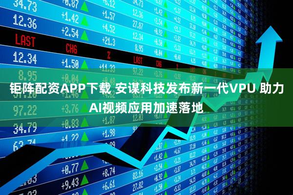 钜阵配资APP下载 安谋科技发布新一代VPU 助力AI视频应用加速落地