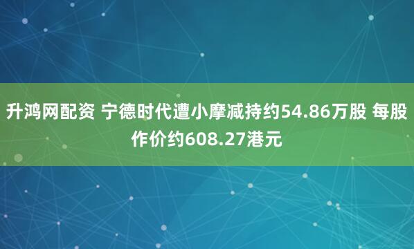 升鸿网配资 宁德时代遭小摩减持约54.86万股 每股作价约608.27港元
